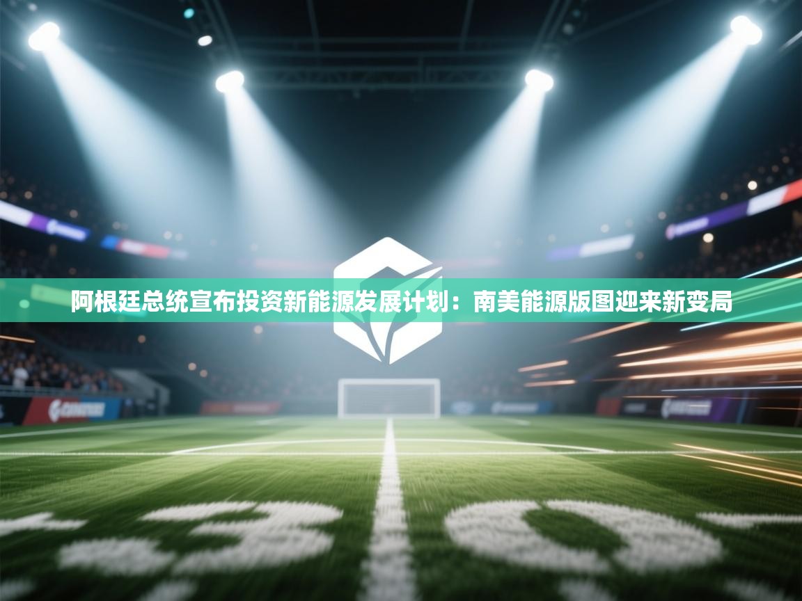 阿根廷总统宣布投资新能源发展计划：南美能源版图迎来新变局  第2张